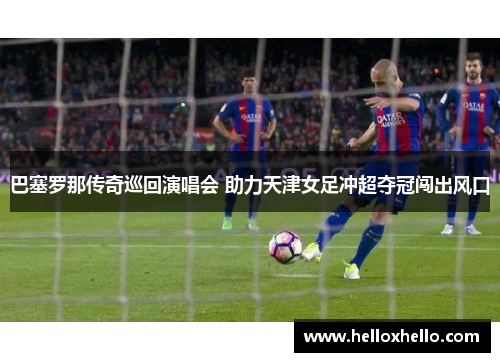 巴塞罗那传奇巡回演唱会 助力天津女足冲超夺冠闯出风口